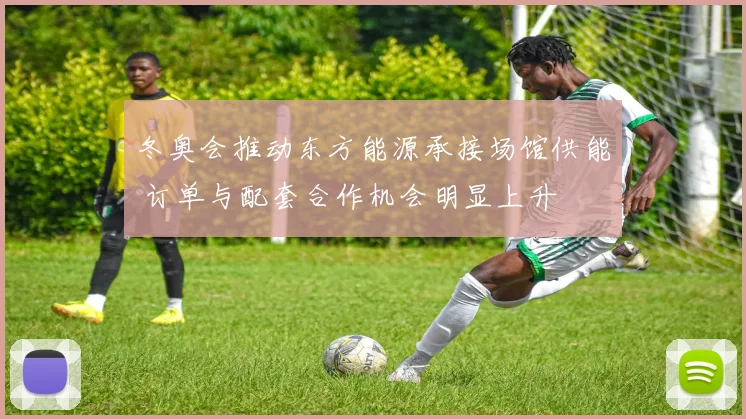 冬奥会推动东方能源承接场馆供能 订单与配套合作机会明显上升