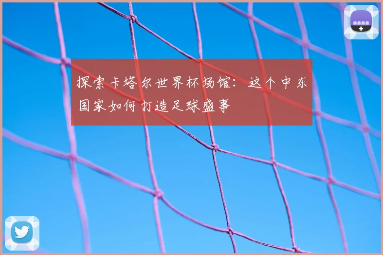 探索卡塔尔世界杯场馆：这个中东国家如何打造足球盛事