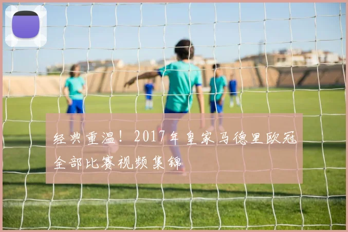 经典重温！2017年皇家马德里欧冠全部比赛视频集锦