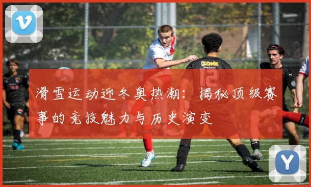 滑雪运动迎冬奥热潮：揭秘顶级赛事的竞技魅力与历史演变