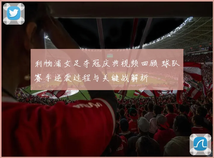 利物浦女足夺冠庆典视频回顾 球队赛季逆袭过程与关键战解析