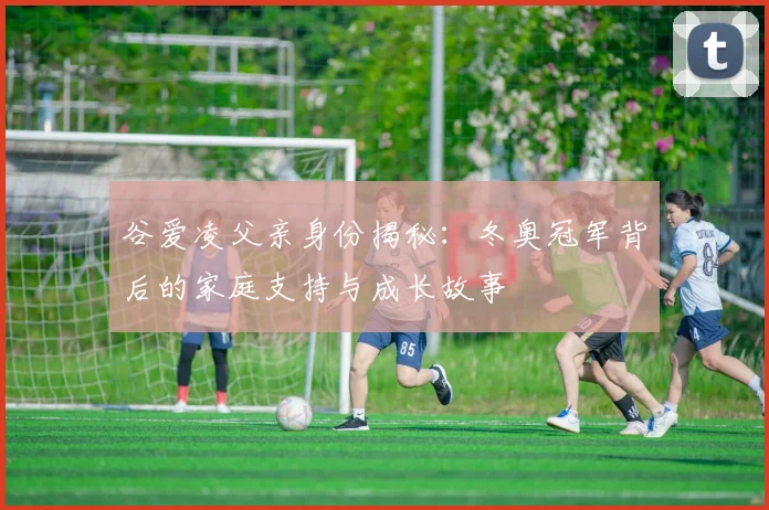 谷爱凌父亲身份揭秘：冬奥冠军背后的家庭支持与成长故事