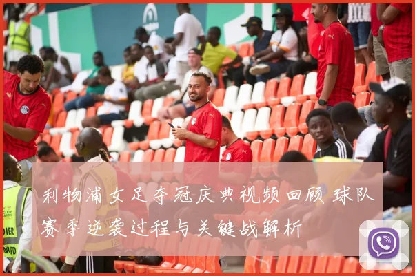 利物浦女足夺冠庆典视频回顾 球队赛季逆袭过程与关键战解析