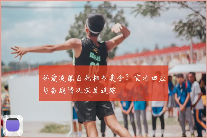 谷爱凌能否亮相冬奥会？官方回应与备战情况深度追踪