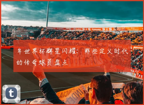 年世界杯群星闪耀:那些定义时代的传奇球员盘点
