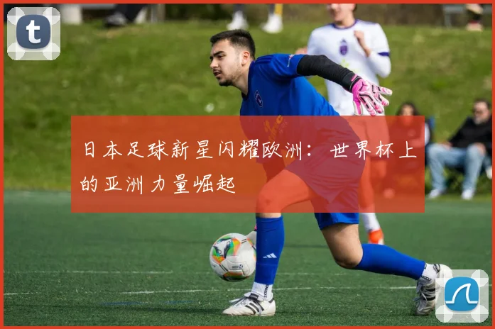 日本足球新星闪耀欧洲:世界杯上的亚洲力量崛起