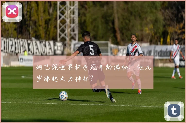姆巴佩世界杯夺冠年龄揭秘:他几岁捧起大力神杯?