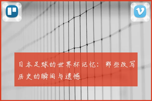日本足球的世界杯记忆:那些改写历史的瞬间与遗憾
