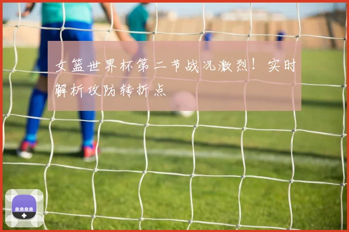 女篮世界杯第二节战况激烈!实时解析攻防转折点