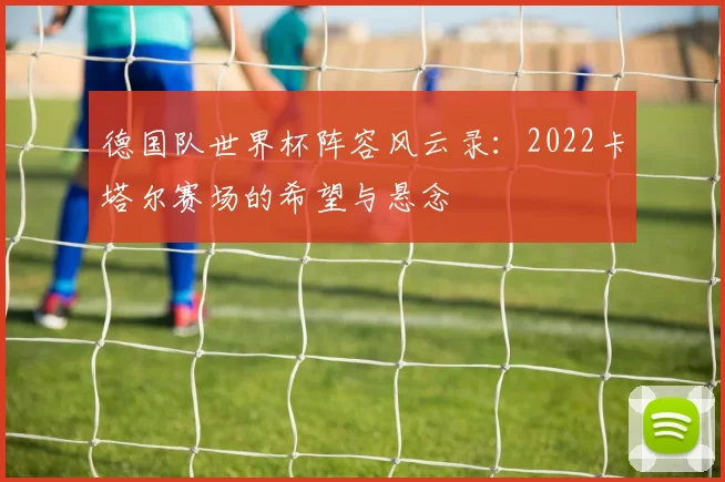 德国队世界杯阵容风云录：2022卡塔尔赛场的希望与悬念