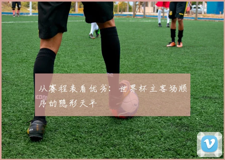 从赛程表看优劣:世界杯主客场顺序的隐形天平