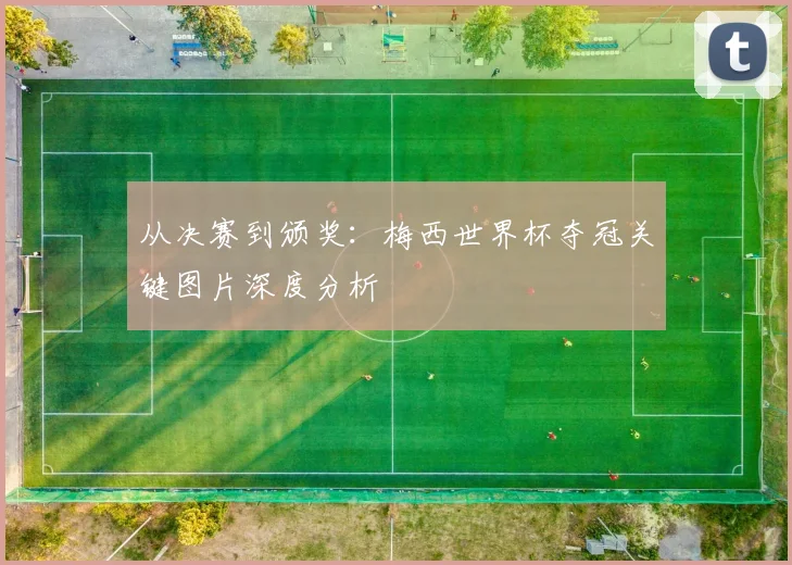 从决赛到颁奖：梅西世界杯夺冠关键图片深度分析