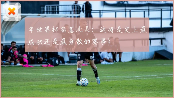 年世界杯花落北美：这将是史上最成功还是最分散的赛事？
