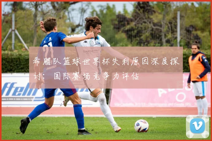 希腊队篮球世界杯失利原因深度探讨：国际赛场竞争力评估