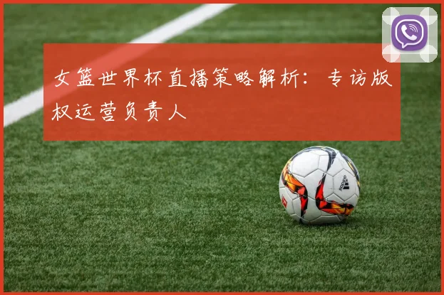 女篮世界杯直播策略解析：专访版权运营负责人