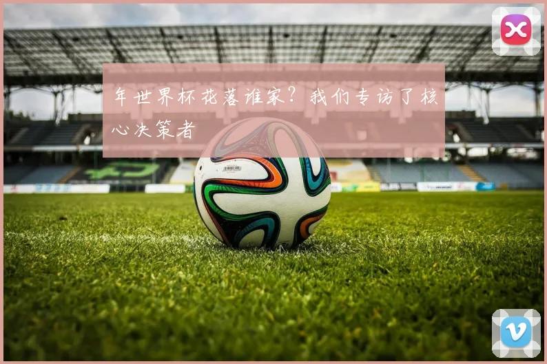 年世界杯花落谁家？我们专访了核心决策者