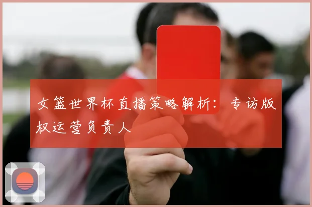 女篮世界杯直播策略解析：专访版权运营负责人