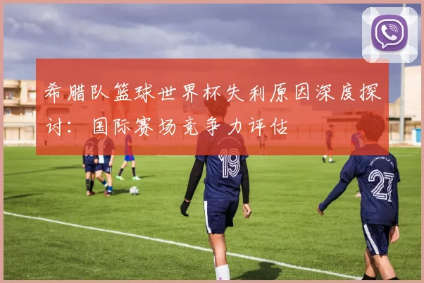 希腊队篮球世界杯失利原因深度探讨：国际赛场竞争力评估