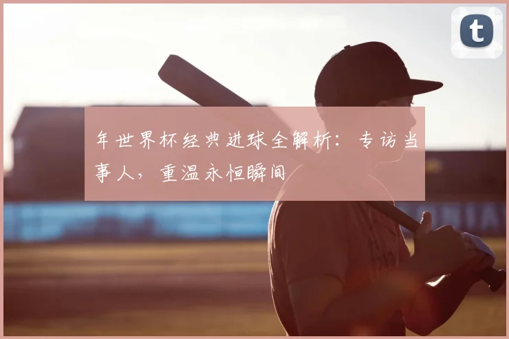 年世界杯经典进球全解析：专访当事人，重温永恒瞬间