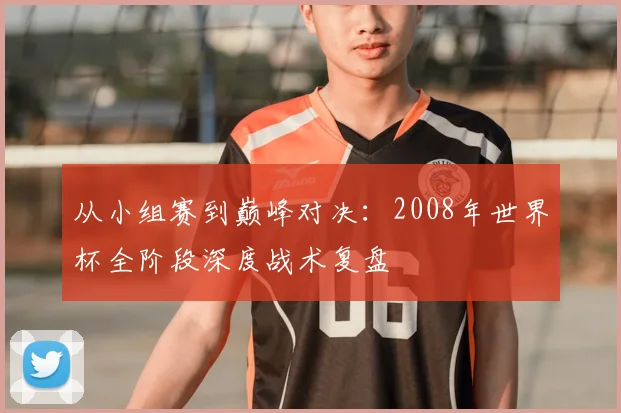 从小组赛到巅峰对决:2008年世界杯全阶段深度战术复盘