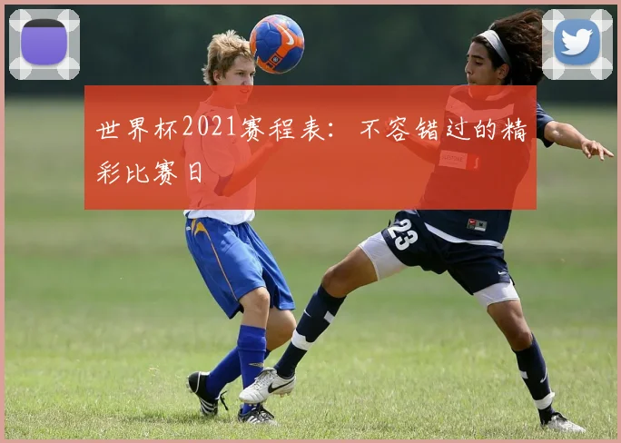 世界杯2021赛程表：不容错过的精彩比赛日