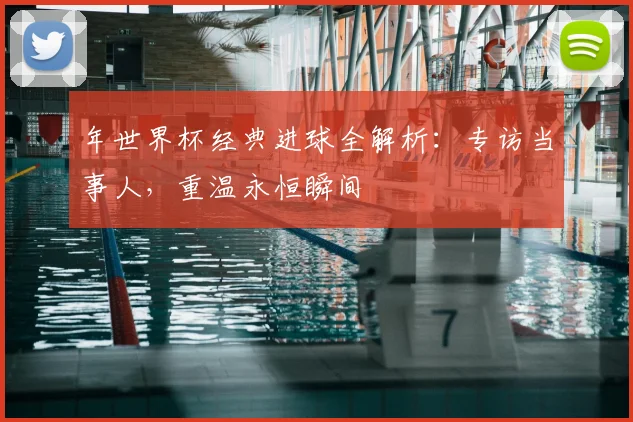 年世界杯经典进球全解析：专访当事人，重温永恒瞬间