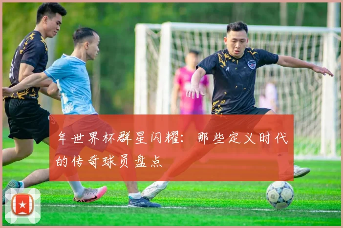 年世界杯群星闪耀:那些定义时代的传奇球员盘点