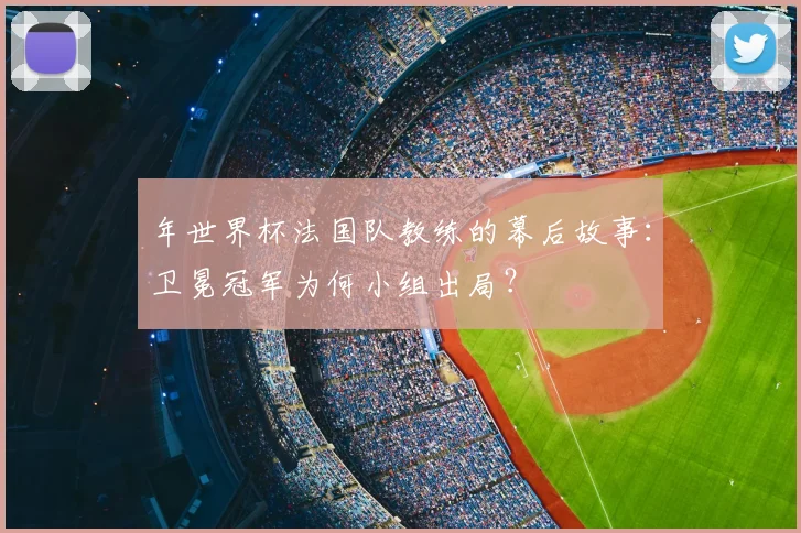 年世界杯法国队教练的幕后故事:卫冕冠军为何小组出局?
