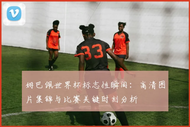 姆巴佩世界杯标志性瞬间:高清图片集锦与比赛关键时刻分析